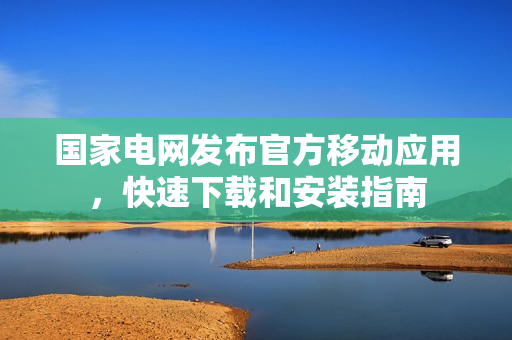 国家电网发布官方移动应用，快速下载和安装指南