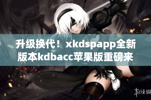 升级换代！xkdspapp全新版本kdbacc苹果版重磅来袭