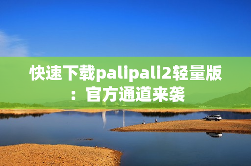 快速下载palipali2轻量版：官方通道来袭