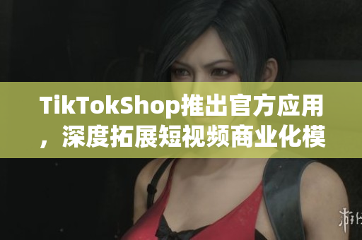 TikTokShop推出官方应用，深度拓展短视频商业化模式