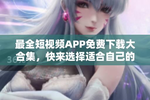 最全短视频APP免费下载大合集，快来选择适合自己的超实用软件！