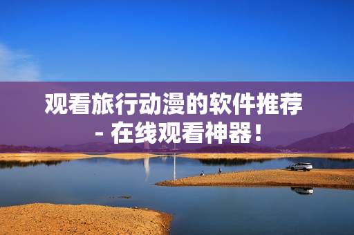观看旅行动漫的软件推荐 - 在线观看神器！
