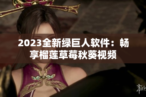 2023全新绿巨人软件：畅享榴莲草莓秋葵视频