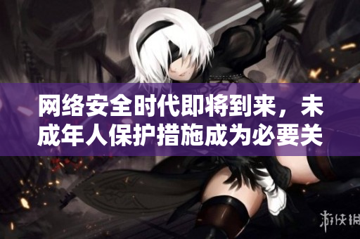 网络安全时代即将到来，未成年人保护措施成为必要关注的焦点！