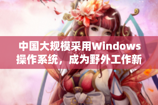 中国大规模采用Windows操作系统，成为野外工作新趋势
