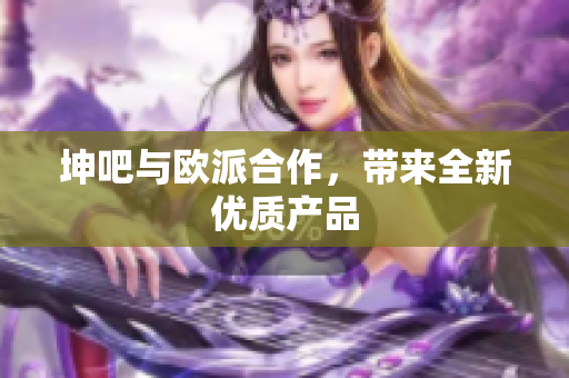 坤吧与欧派合作，带来全新优质产品