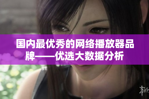 国内最优秀的网络播放器品牌——优选大数据分析