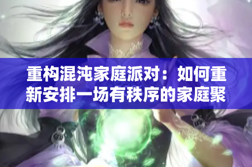 重构混沌家庭派对：如何重新安排一场有秩序的家庭聚会