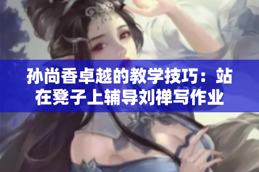 孙尚香卓越的教学技巧：站在凳子上辅导刘禅写作业