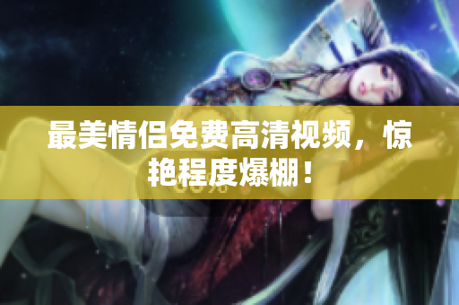 最美情侣免费高清视频，惊艳程度爆棚！