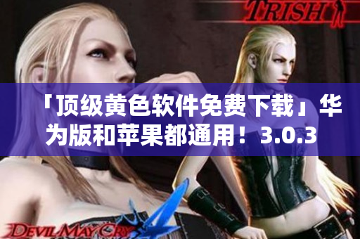 「顶级黄色软件免费下载」华为版和苹果都通用！3.0.3更新，每日无限次下载！