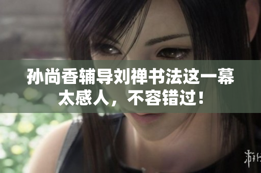孙尚香辅导刘禅书法这一幕太感人，不容错过！