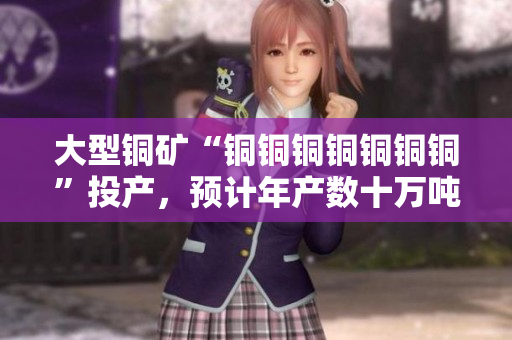 大型铜矿“铜铜铜铜铜铜铜”投产，预计年产数十万吨铜