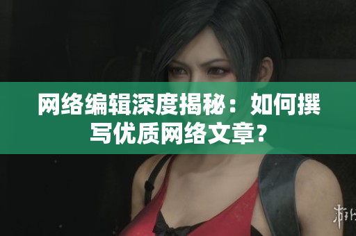 网络编辑深度揭秘：如何撰写优质网络文章？