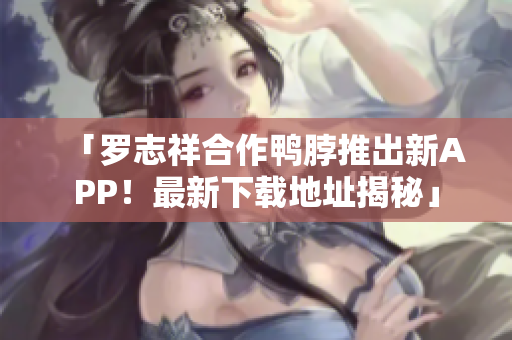 「罗志祥合作鸭脖推出新APP！最新下载地址揭秘」