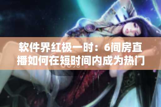 软件界红极一时：6间房直播如何在短时间内成为热门网络应用