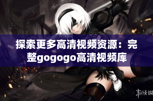 探索更多高清视频资源：完整gogogo高清视频库