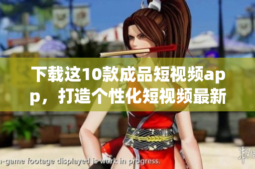 下载这10款成品短视频app，打造个性化短视频最新推荐