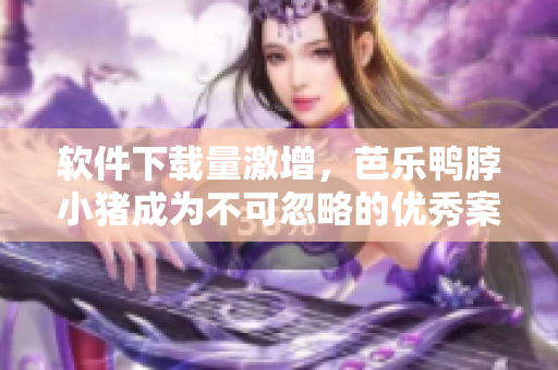 软件下载量激增，芭乐鸭脖小猪成为不可忽略的优秀案例