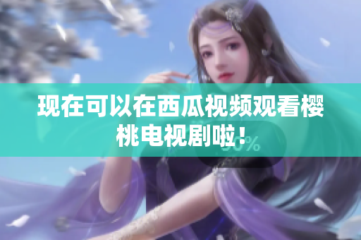 现在可以在西瓜视频观看樱桃电视剧啦！