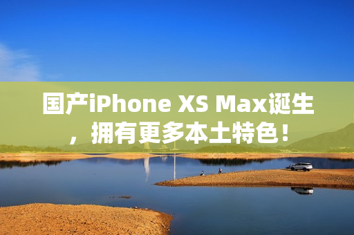 国产iPhone XS Max诞生，拥有更多本土特色！