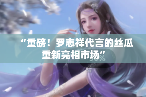 “重磅！罗志祥代言的丝瓜重新亮相市场”