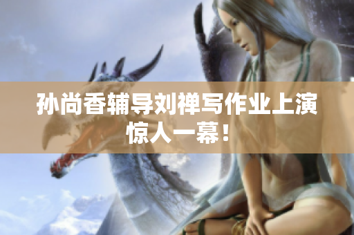 孙尚香辅导刘禅写作业上演惊人一幕！