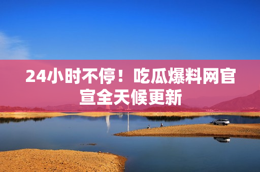 24小时不停！吃瓜爆料网官宣全天候更新