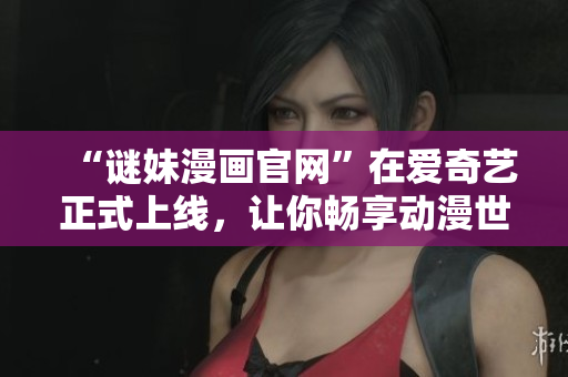 “谜妹漫画官网”在爱奇艺正式上线，让你畅享动漫世界