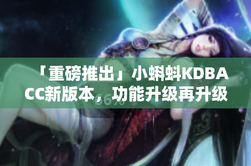「重磅推出」小蝌蚪KDBACC新版本，功能升级再升级！