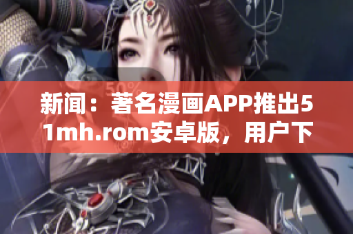 新闻：著名漫画APP推出51mh.rom安卓版，用户下载量飙升
