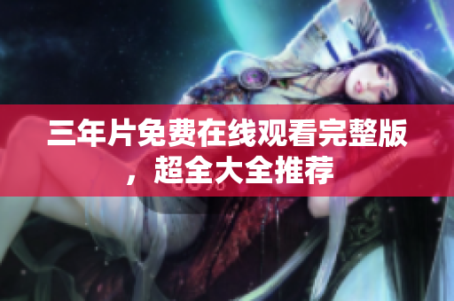 三年片免费在线观看完整版，超全大全推荐