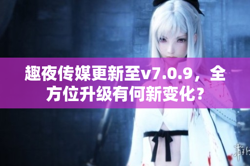 趣夜传媒更新至v7.0.9，全方位升级有何新变化？