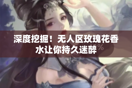 深度挖掘！无人区玫瑰花香水让你持久迷醉