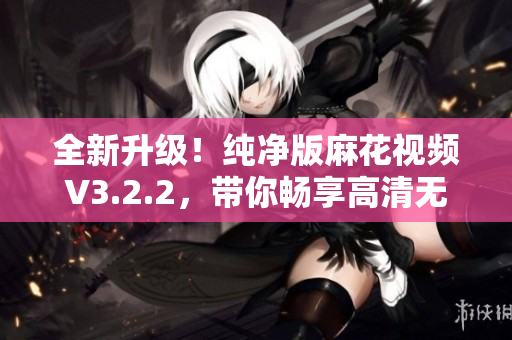 全新升级！纯净版麻花视频V3.2.2，带你畅享高清无广告体验