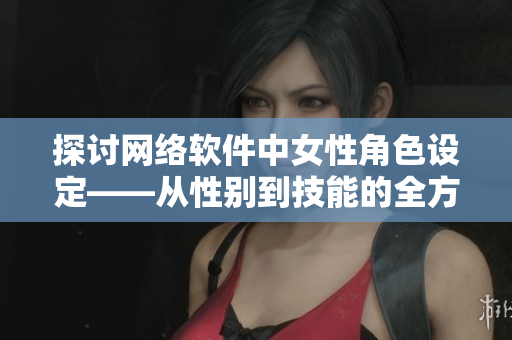 探讨网络软件中女性角色设定——从性别到技能的全方位分析
