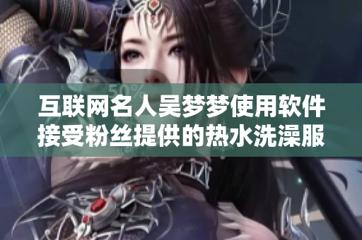 互联网名人吴梦梦使用软件接受粉丝提供的热水洗澡服务