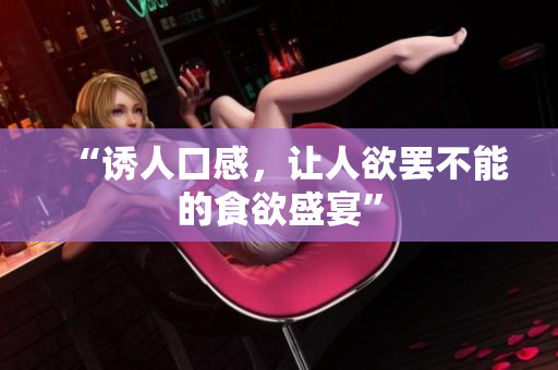 “诱人口感，让人欲罢不能的食欲盛宴”