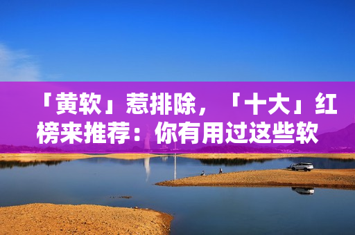 「黄软」惹排除，「十大」红榜来推荐：你有用过这些软件吗？