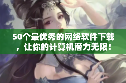 50个最优秀的网络软件下载，让你的计算机潜力无限！