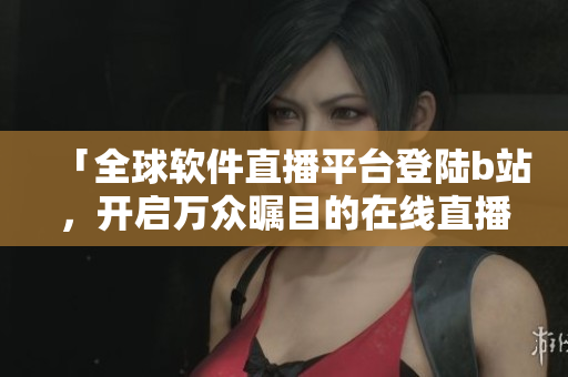「全球软件直播平台登陆b站，开启万众瞩目的在线直播模式」