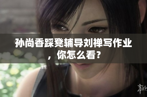孙尚香踩凳辅导刘禅写作业，你怎么看？
