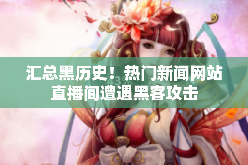 汇总黑历史！热门新闻网站直播间遭遇黑客攻击