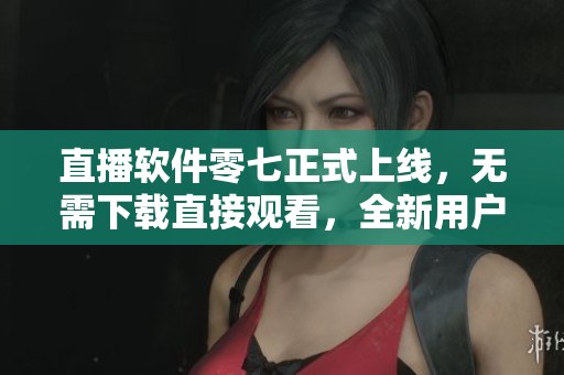 直播软件零七正式上线，无需下载直接观看，全新用户体验