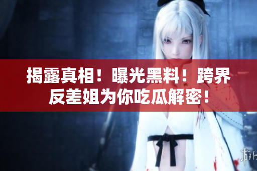 揭露真相！曝光黑料！跨界反差姐为你吃瓜解密！