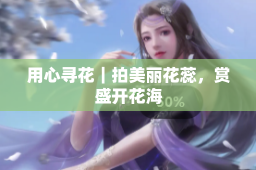用心寻花｜拍美丽花蕊，赏盛开花海