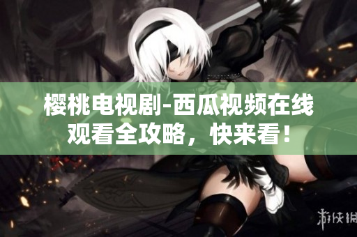 樱桃电视剧-西瓜视频在线观看全攻略，快来看！