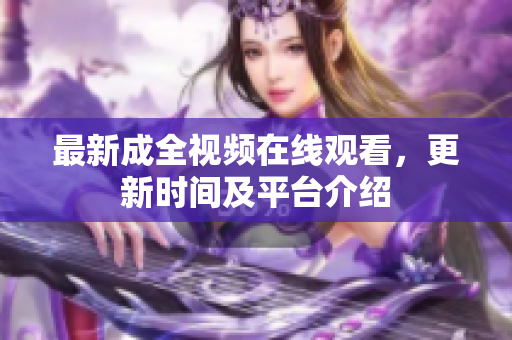 最新成全视频在线观看，更新时间及平台介绍