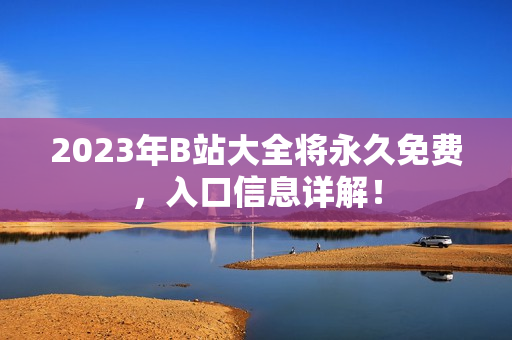 2023年B站大全将永久免费，入口信息详解！