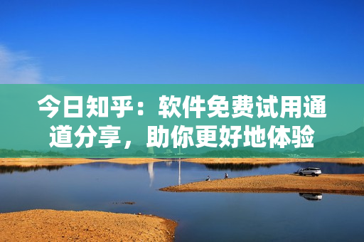 今日知乎：软件免费试用通道分享，助你更好地体验